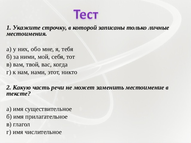 1. Укажите строчку, в которой записаны только личные местоимения.   а) у них, обо мне, я, тебя б) за ними, мой, себя, тот в) вам, твой, вас, когда г) к нам, нами, этот, никто   2. Какую часть речи не может заменить местоимение в тексте?   а) имя существительное б) имя прилагательное в) глагол г) имя числительное 