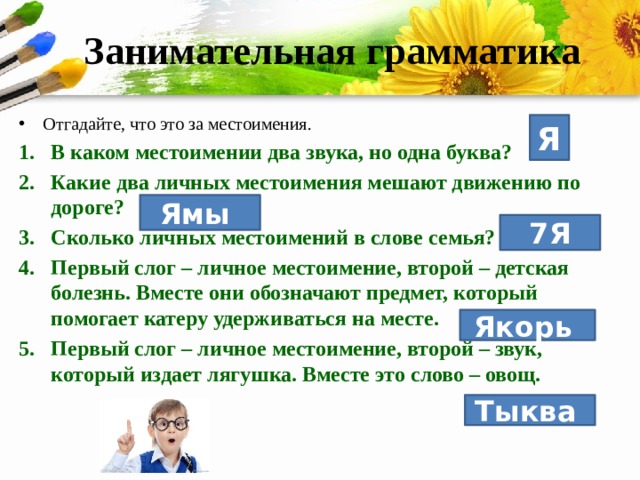 Занимательная грамматика Отгадайте, что это за местоимения. В каком местоимении два звука, но одна буква? Какие два личных местоимения мешают движению по дороге? Сколько личных местоимений в слове семья? Первый слог – личное местоимение, второй – детская болезнь. Вместе они обозначают предмет, который помогает катеру удерживаться на месте. Первый слог – личное местоимение, второй – звук, который издает лягушка. Вместе это слово – овощ. Я Ямы 7Я Якорь  Тыква  