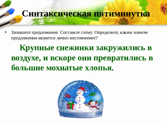 Синтаксическая пятиминутка Запишите предложение. Составьте схему. Определите, каким членом предложения является лично местоимение?  Крупные снежинки закружились в воздухе, и вскоре они превратились в большие мохнатые хлопья. 