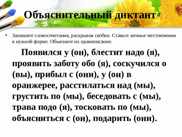 Объяснительный диктант Запишите словосочетания, раскрывая скобки. Ставьте личные местоимения в нужной форме. Объясните их правописание.  Появился у (он), блестит надо (я), проявить заботу обо (я), соскучился о (вы), прибыл с (они), у (он) в оранжерее, расстилаться над (мы), грустить по (мы), беседовать с (мы), трава подо (я), тосковать по (мы), объясниться с (он), подарить (они). 