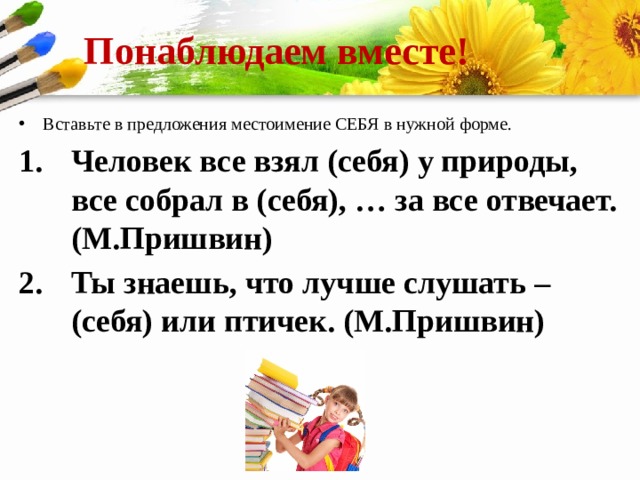 Понаблюдаем вместе! Вставьте в предложения местоимение СЕБЯ в нужной форме. Человек все взял (себя) у природы, все собрал в (себя), … за все отвечает. (М.Пришвин) Ты знаешь, что лучше слушать – (себя) или птичек. (М.Пришвин) 
