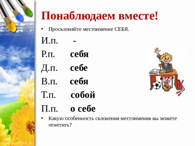 Понаблюдаем вместе! Просклоняйте местоимение СЕБЯ. И.п. - Р.п. себя Д.п. себе В.п. себя Т.п. собой П.п. о себе Какую особенность склонения местоимения вы можете отметить? 