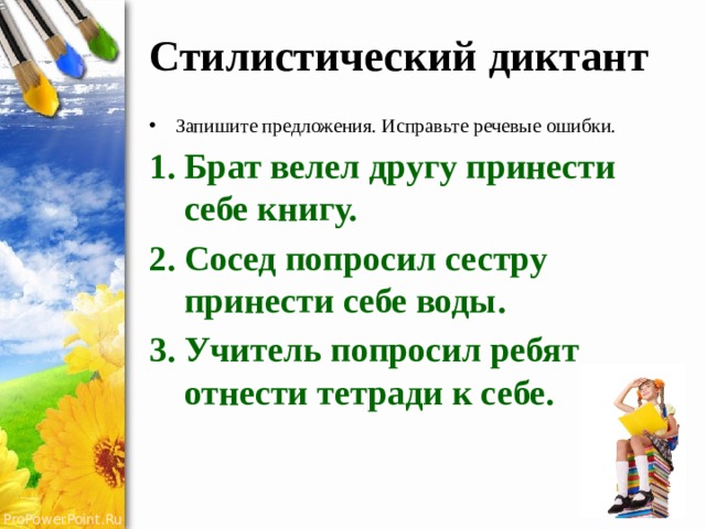 Стилистический диктант Запишите предложения. Исправьте речевые ошибки. Брат велел другу принести себе книгу. Сосед попросил сестру принести себе воды. Учитель попросил ребят отнести тетради к себе. 