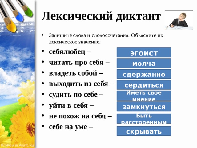 Лексический диктант Запишите слова и словосочетания. Объясните их лексическое значение. себялюбец – читать про себя – владеть собой – выходить из себя – судить по себе – уйти в себя – не похож на себя – себе на уме – эгоист молча сдержанно сердиться Иметь свое мнение замкнуться Быть расстроенным скрывать 