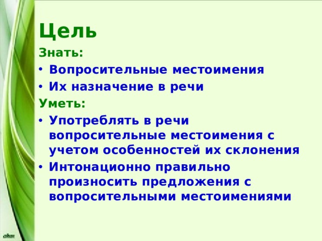 Цель Знать: Вопросительные местоимения Их назначение в речи Уметь: Употреблять в речи вопросительные местоимения с учетом особенностей их склонения Интонационно правильно произносить предложения с вопросительными местоимениями 