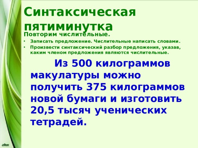 Синтаксическая пятиминутка Повторим числительные. Записать предложение. Числительные написать словами. Произвести синтаксический разбор предложения, указав, каким членом предложения являются числительные.  Из 500 килограммов макулатуры можно получить 375 килограммов новой бумаги и изготовить 20,5 тысяч ученических тетрадей. 