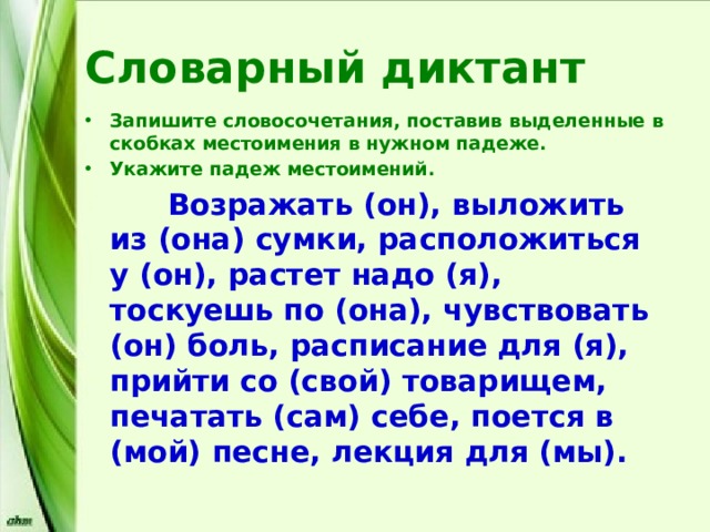 Словарный диктант Запишите словосочетания, поставив выделенные в скобках местоимения в нужном падеже. Укажите падеж местоимений.  Возражать (он), выложить из (она) сумки, расположиться у (он), растет надо (я), тоскуешь по (она), чувствовать (он) боль, расписание для (я), прийти со (свой) товарищем, печатать (сам) себе, поется в (мой) песне, лекция для (мы). 