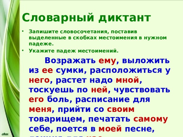 Словарный диктант Запишите словосочетания, поставив выделенные в скобках местоимения в нужном падеже. Укажите падеж местоимений.  Возражать ему , выложить из ее сумки, расположиться у него , растет надо мной , тоскуешь по ней , чувствовать его боль, расписание для меня , прийти со своим товарищем, печатать самому себе, поется в моей песне, лекция для нас . 