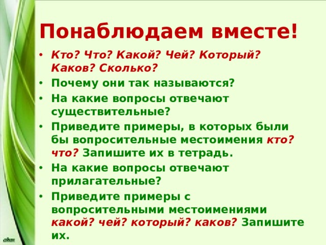 Понаблюдаем вместе! Кто? Что? Какой? Чей? Который? Каков? Сколько? Почему они так называются? На какие вопросы отвечают существительные? Приведите примеры, в которых были бы вопросительные местоимения кто? что? Запишите их в тетрадь. На какие вопросы отвечают прилагательные? Приведите примеры с вопросительными местоимениями какой? чей? который? каков?  Запишите их. На какие вопросы отвечают числительные? Приведите примеры. Запишите. 