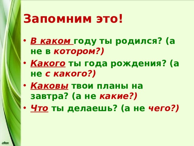 Запомним это! В каком году ты родился? (а не в котором?) Какого ты года рождения? (а не с  какого?) Каковы твои планы на завтра? (а не какие?) Что ты делаешь? (а не чего?) 