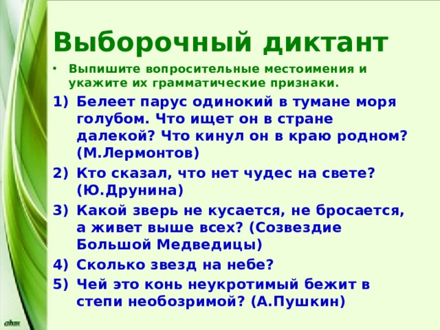 Выборочный диктант Выпишите вопросительные местоимения и укажите их грамматические признаки. Белеет парус одинокий в тумане моря голубом. Что ищет он в стране далекой? Что кинул он в краю родном? (М.Лермонтов) Кто сказал, что нет чудес на свете? (Ю.Друнина) Какой зверь не кусается, не бросается, а живет выше всех? (Созвездие Большой Медведицы) Сколько звезд на небе? Чей это конь неукротимый бежит в степи необозримой? (А.Пушкин) 