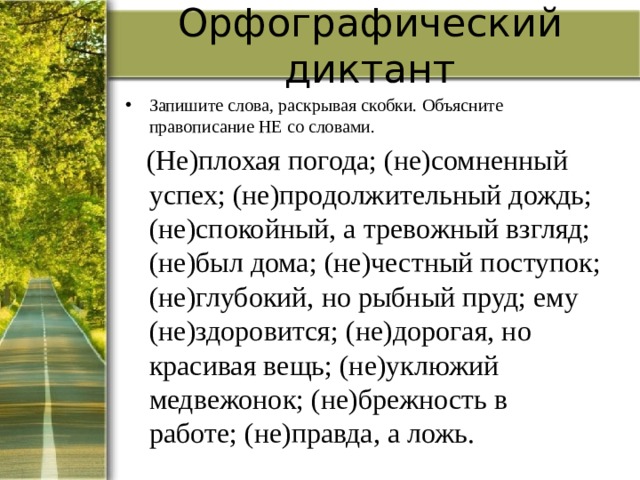Орфографический диктант Запишите слова, раскрывая скобки. Объясните правописание НЕ со словами.  (Не)плохая погода; (не)сомненный успех; (не)продолжительный дождь; (не)спокойный, а тревожный взгляд; (не)был дома; (не)честный поступок; (не)глубокий, но рыбный пруд; ему (не)здоровится; (не)дорогая, но красивая вещь; (не)уклюжий медвежонок; (не)брежность в работе; (не)правда, а ложь. 