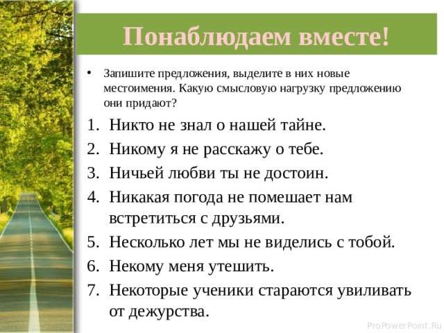 Понаблюдаем вместе! Запишите предложения, выделите в них новые местоимения. Какую смысловую нагрузку предложению они придают? Никто не знал о нашей тайне. Никому я не расскажу о тебе. Ничьей любви ты не достоин. Никакая погода не помешает нам встретиться с друзьями. Несколько лет мы не виделись с тобой. Некому меня утешить. Некоторые ученики стараются увиливать от дежурства. 