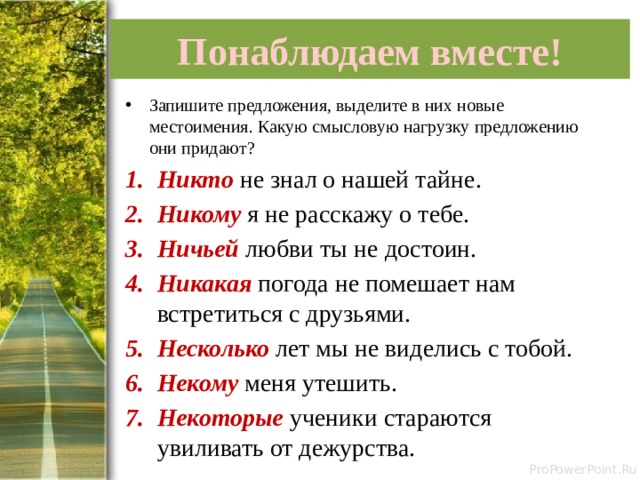 Понаблюдаем вместе! Запишите предложения, выделите в них новые местоимения. Какую смысловую нагрузку предложению они придают? Никто не знал о нашей тайне. Никому я не расскажу о тебе. Ничьей любви ты не достоин. Никакая погода не помешает нам встретиться с друзьями. Несколько лет мы не виделись с тобой. Некому меня утешить. Некоторые ученики стараются увиливать от дежурства. 