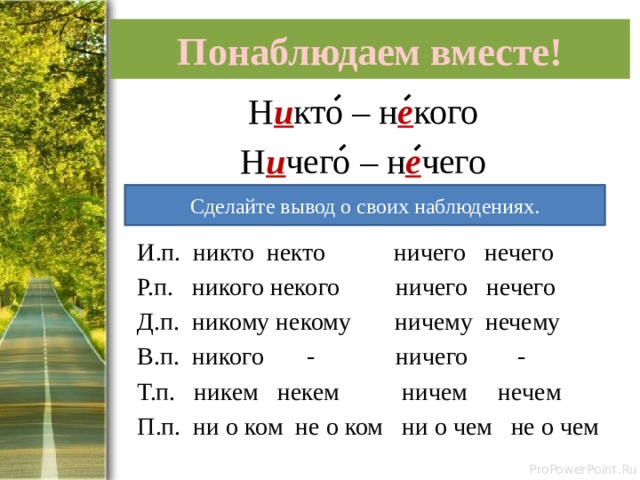Понаблюдаем вместе! Н и кто – н е кого Н и чего – н е чего  И.п. никто некто ничего нечего  Р.п. никого некого ничего нечего  Д.п. никому некому ничему нечему  В.п. никого - ничего -  Т.п. никем некем ничем нечем  П.п. ни о ком не о ком ни о чем не о чем Сделайте вывод о своих наблюдениях. 