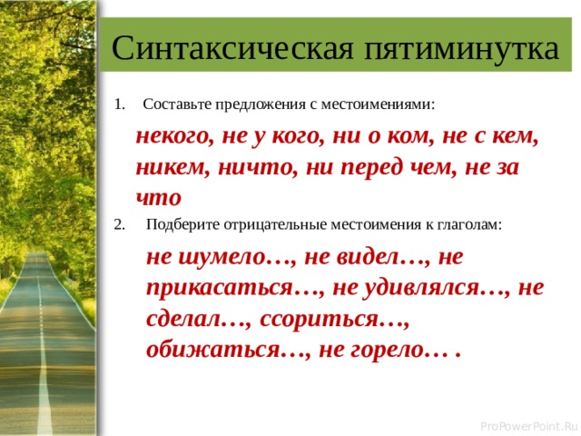 Синтаксическая пятиминутка Составьте предложения с местоимениями:  некого, не у кого, ни о ком, не с кем, никем, ничто, ни перед чем, не за что Подберите отрицательные местоимения к глаголам:  не шумело…, не видел…, не прикасаться…, не удивлялся…, не сделал…, ссориться…, обижаться…, не горело… . 