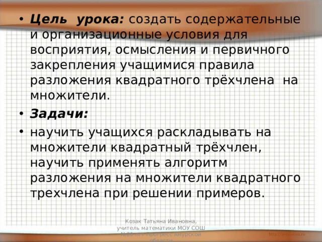 Цель урока: создать содержательные и организационные условия для восприятия, осмысления и первичного закрепления учащимися правила разложения квадратного трёхчлена на множители. Задачи: научить учащихся раскладывать на множители квадратный трёхчлен, научить применять алгоритм разложения на множители квадратного трехчлена при решении примеров.  Козак Татьяна Ивановна, учитель математики МОУ СОШ №20 пгт Прогресс Амурской области 