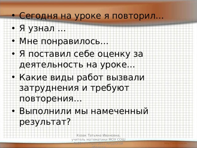 Сегодня на уроке я повторил… Я узнал … Мне понравилось… Я поставил себе оценку за деятельность на уроке… Какие виды работ вызвали затруднения и требуют повторения… Выполнили мы намеченный результат? Козак Татьяна Ивановна, учитель математики МОУ СОШ №20 пгт Прогресс Амурской области 