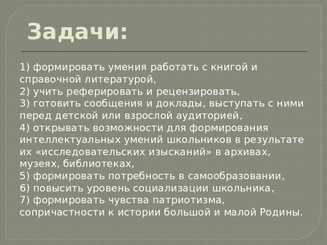  Задачи: 1) формировать умения работать с книгой и справочной литературой, 2) учить реферировать и рецензировать, 3) готовить сообщения и доклады, выступать с ними перед детской или взрослой аудиторией, 4) открывать возможности для формирования интеллектуальных умений школьников в результате их «исследовательских изысканий» в архивах, музеях, библиотеках, 5) формировать потребность в самообразовании, 6) повысить уровень социализации школьника, 7) формировать чувства патриотизма, сопричастности к истории большой и малой Родины. 