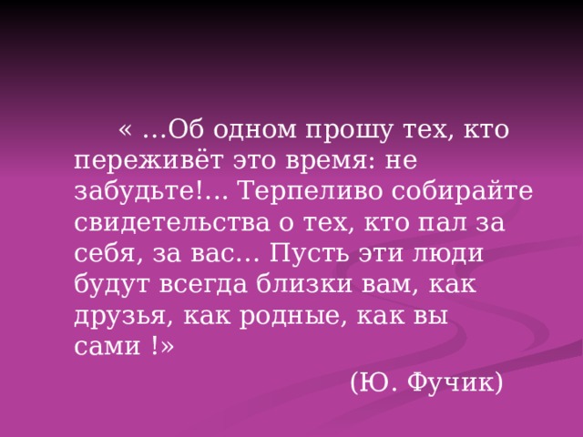  « …Об одном прошу тех, кто переживёт это время: не забудьте!... Терпеливо собирайте свидетельства о тех, кто пал за себя, за вас… Пусть эти люди будут всегда близки вам, как друзья, как родные, как вы сами !»  (Ю. Фучик) 