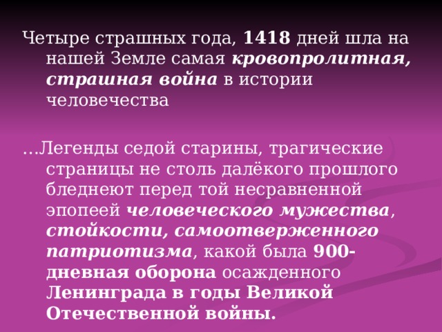  Четыре страшных года, 1418 дней шла на нашей Земле самая кровопролитная,  страшная война в истории человечества … Легенды седой старины, трагические страницы не столь далёкого прошлого бледнеют перед той несравненной эпопеей человеческого мужества , стойкости, самоотверженного  патриотизма , какой была 900-дневная оборона осажденного Ленинграда в годы Великой Отечественной войны.  