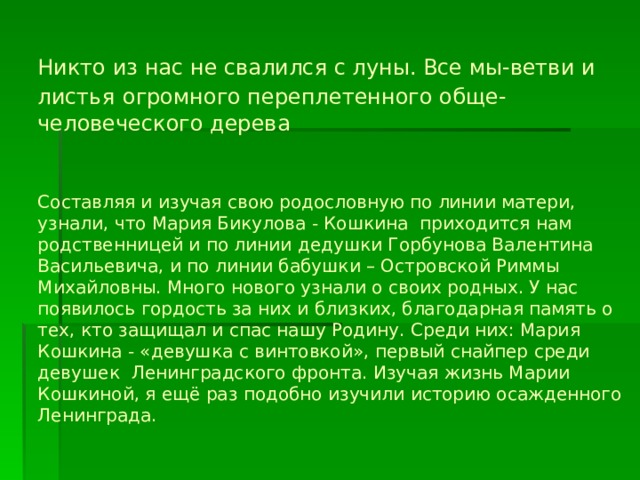                  Никто из нас не свалился с луны. Все мы-ветви и листья  огромного переплетенного обще-человеческого дерева     Составляя и изучая свою родословную по линии матери, узнали, что Мария Бикулова - Кошкина приходится нам родственницей и по линии дедушки Горбунова Валентина Васильевича, и по линии бабушки – Островской Риммы Михайловны. Много нового узнали о своих родных. У нас появилось гордость за них и близких, благодарная память о тех, кто защищал и спас нашу Родину. Среди них: Мария Кошкина - «девушка с винтовкой», первый снайпер среди девушек Ленинградского фронта. Изучая жизнь Марии Кошкиной, я ещё раз подобно изучили историю осажденного Ленинграда.  