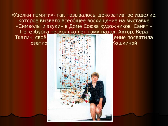  «Узелки памяти»- так называлось, декоративное изделие, которое вызвало всеобщее восхищение на выставке «Символы и звуки» в Доме Союза художников Санкт – Петербурга несколько лет тому назад. Автор, Вера Ткалич, своё художественное произведение посвятила светлой памяти матери – Марии Кошкиной 