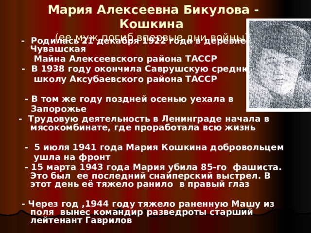 Мария Алексеевна Бикулова - Кошкина  (ее муж погиб впервые дни войны)  - Родилась 21 декабря 1922 года в деревне Чувашская  Майна Алексеевского района ТАССР  - В 1938 году окончила Саврушскую среднюю  школу Аксубаевского района ТАССР   - В том же году поздней осенью уехала в  Запорожье - Трудовую деятельность в Ленинграде начала в мясокомбинате, где проработала всю жизнь   - 5 июля 1941 года Мария Кошкина добровольцем  ушла на фронт  - 15 марта 1943 года Мария убила 85-го фашиста. Это был ее последний снайперский выстрел. В этот день её тяжело ранило в правый глаз   - Через год ,1944 году тяжело раненную Машу из поля вынес командир разведроты старший лейтенант Гаврилов    