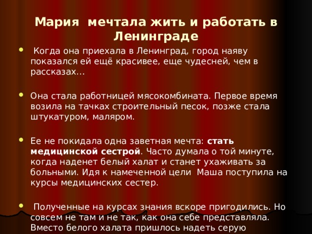 Мария мечтала жить и работать в Ленинграде  Когда она приехала в Ленинград, город наяву показался ей ещё красивее, еще чудесней, чем в рассказах… Она стала работницей мясокомбината. Первое время возила на тачках строительный песок, позже стала штукатуром, маляром. Ее не покидала одна заветная мечта: стать медицинской  сестрой . Часто думала о той минуте, когда наденет белый халат и станет ухаживать за больными. Идя к намеченной цели Маша поступила на курсы медицинских сестер.  Полученные на курсах знания вскоре пригодились. Но совсем не там и не так, как она себе представляла. Вместо белого халата пришлось надеть серую солдатскую шинель… 