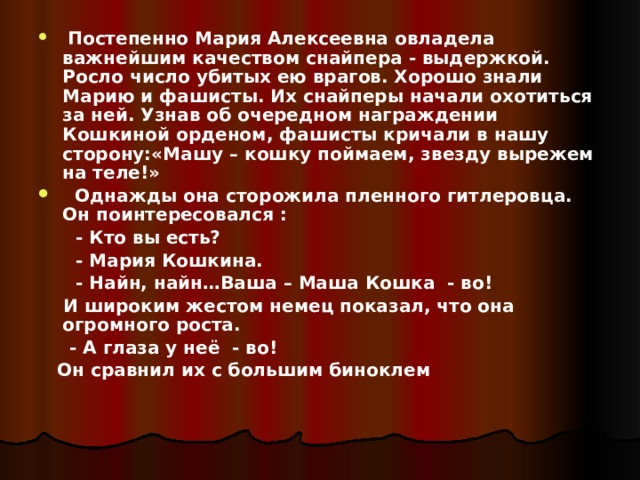  Постепенно Мария Алексеевна овладела важнейшим качеством снайпера - выдержкой. Росло число убитых ею врагов. Хорошо знали Марию и фашисты. Их снайперы начали охотиться за ней. Узнав об очередном награждении Кошкиной орденом, фашисты кричали в нашу сторону:«Машу – кошку поймаем, звезду вырежем на теле!»  Однажды она сторожила пленного гитлеровца. Он поинтересовался :  - Кто вы есть?  - Мария Кошкина.  - Найн, найн…Ваша – Маша Кошка - во!  И широким жестом немец показал, что она огромного роста.  - А глаза у неё - во!  Он сравнил их с большим биноклем  