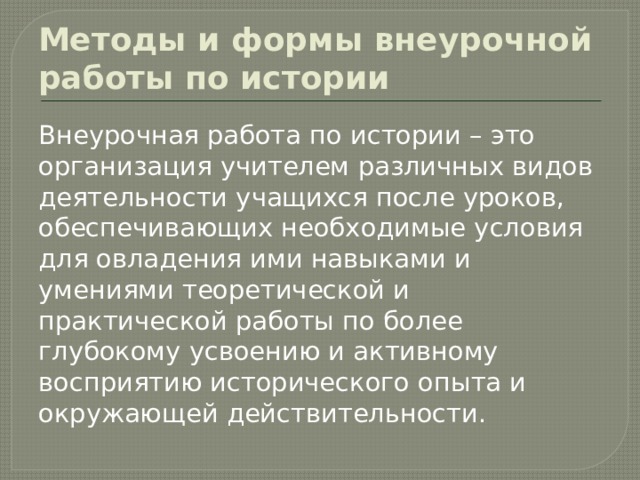 Методы и формы внеурочной работы по истории Внеурочная работа по истории – это организация учителем различных видов деятельности учащихся после уроков, обеспечивающих необходимые условия для овладения ими навыками и умениями теоретической и практической работы по более глубокому усвоению и активному восприятию исторического опыта и окружающей действительности. 