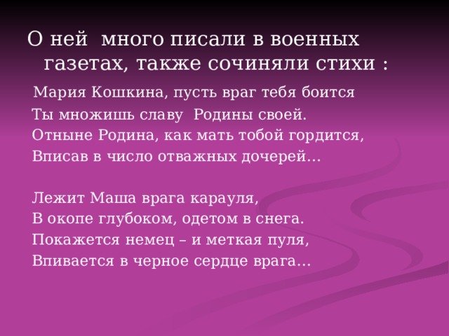 О ней много писали в военных газетах, также сочиняли стихи :  Мария Кошкина, пусть враг тебя боится  Ты множишь славу Родины своей.  Отныне Родина, как мать тобой гордится,  Вписав в число отважных дочерей…  Лежит Маша врага карауля,  В окопе глубоком, одетом в снега.  Покажется немец – и меткая пуля,  Впивается в черное сердце врага… 