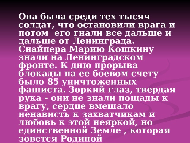  Она была среди тех тысяч солдат, что остановили врага и потом его гнали все дальше и дальше от Ленинграда. Снайпера Марию Кошкину знали на Ленинградском фронте. К дню прорыва блокады на ее боевом счету было 85 уничтоженных фашиста. Зоркий глаз, твердая рука - они не знали пощады к врагу, сердце вмешало ненависть к захватчикам и любовь к этой неяркой, но единственной Земле , которая зовется Родиной 