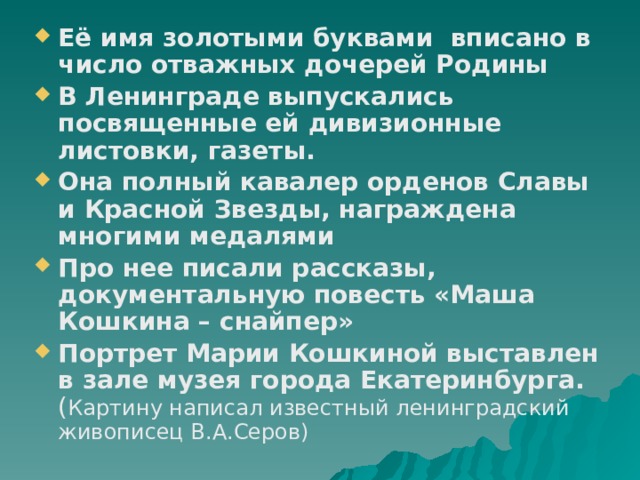 Её имя золотыми буквами вписано в число отважных дочерей Родины В Ленинграде выпускались посвященные ей дивизионные листовки, газеты. Она полный кавалер орденов Славы и Красной Звезды, награждена многими медалями Про нее писали рассказы, документальную повесть «Маша Кошкина – снайпер» Портрет Марии Кошкиной выставлен в зале музея города Екатеринбурга. ( Картину написал известный ленинградский живописец В.А.Серов) 