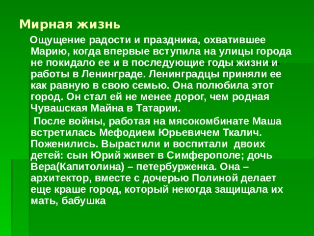 Мирная жизнь  Ощущение радости и праздника, охватившее Марию, когда впервые вступила на улицы города не покидало ее и в последующие годы жизни и работы в Ленинграде. Ленинградцы приняли ее как равную в свою семью. Она полюбила этот город. Он стал ей не менее дорог, чем родная Чувашская Майна в Татарии.  После войны, работая на мясокомбинате Маша встретилась Мефодием Юрьевичем Ткалич. Поженились. Вырастили и воспитали двоих детей: сын Юрий живет в Симферополе; дочь Вера(Капитолина) – петербурженка. Она –архитектор, вместе с дочерью Полиной делает еще краше город, который некогда защищала их мать, бабушка  