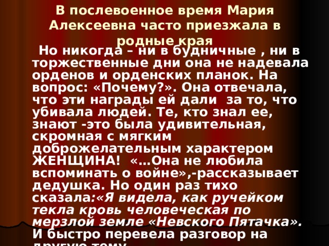 В послевоенное время Мария Алексеевна часто приезжала в родные края  Но никогда – ни в будничные , ни в торжественные дни она не надевала орденов и орденских планок. На вопрос: «Почему?». Она отвечала, что эти награды ей дали за то, что убивала людей. Те, кто знал ее, знают -это была удивительная, скромная с мягким доброжелательным характером ЖЕНЩИНА! «…Она не любила вспоминать о войне»,-рассказывает дедушка. Но один раз тихо сказала :«Я видела, как ручейком текла кровь человеческая по мерзлой земле «Невского  Пятачка». И быстро перевела разговор на другую тему… 