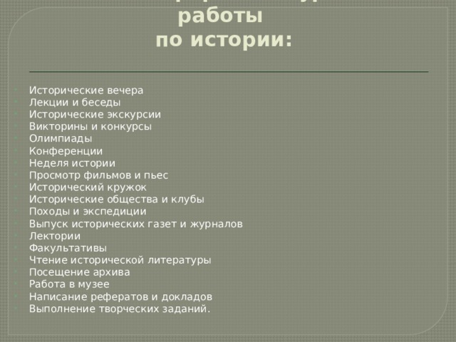  Основные формы внеурочной работы  по истории: Исторические вечера Лекции и беседы Исторические экскурсии Викторины и конкурсы Олимпиады Конференции Неделя истории Просмотр фильмов и пьес Исторический кружок Исторические общества и клубы Походы и экспедиции Выпуск исторических газет и журналов Лектории Факультативы Чтение исторической литературы Посещение архива Работа в музее Написание рефератов и докладов Выполнение творческих заданий. 
