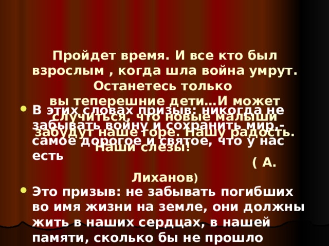    Пройдет время. И все кто был взрослым , когда шла война умрут. Останетесь только  вы теперешние дети…И может случиться, что новые малыши забудут наше горе. Нашу радость. Наши слезы!  ( А. Лиханов ) В этих словах призыв: никогда не забывать войну и сохранить мир,- самое дорогое и святое, что у нас есть  Это призыв: не забывать погибших во имя жизни на земле, они должны жить в наших сердцах, в нашей памяти, сколько бы не прошло времени. 