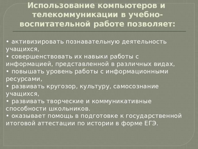       Использование компьютеров и  телекоммуникации в учебно-воспитательной работе позволяет: • активизировать познавательную деятельность учащихся, • совершенствовать их навыки работы с информацией, представленной в различных видах, • повышать уровень работы с информационными ресурсами, • развивать кругозор, культуру, самосознание учащихся, • развивать творческие и коммуникативные способности школьников. • оказывает помощь в подготовке к государственной итоговой аттестации по истории в форме ЕГЭ. 