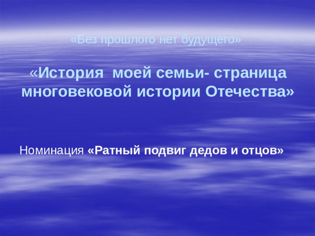 «Без прошлого нет будущего»     « История моей семьи- страница многовековой истории Отечества» Номинация «Ратный подвиг дедов и отцов»   