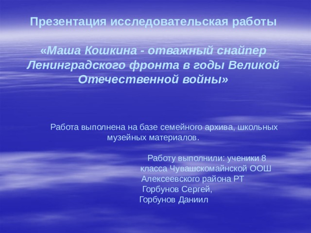           Презентация исследовательская работы   « Маша Кошкина - отважный снайпер Ленинградского фронта в годы Великой Отечественной войны»      Работа выполнена на базе семейного архива, школьных музейных материалов.   Работу выполнили: ученики 8  класса Чувашскомайнской ООШ  Алексеевского района РТ  Горбунов Сергей,  Горбунов Даниил              