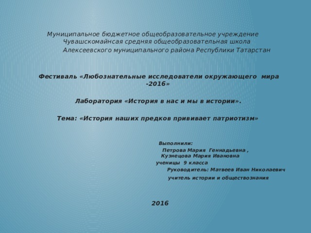     Муниципальное бюджетное общеобразовательное учреждение Чувашскомайнсая средняя общеобразовательная школа  Алексеевского муниципального района Республики Татарстан       Фестиваль «Любознательные исследователи окружающего мира -2016»   Лаборатория «История в нас и мы в истории».   Тема: «История наших предков прививает патриотизм»       Выполнили:  Петрова Мария Геннадьевна ,  Кузнецова Мария Ивановна  ученицы 9 класса  Руководитель: Матвеев Иван Николаевич  учитель истории и обществознания       2016  
