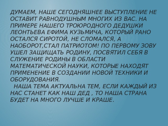 Думаем, наше сегодняшнее выступление не оставит равнодушным многих из вас. На ПРИМЕРЕ нашего ТРОЮРодНОго ДЕДУШКИ ЛЕОНТЬЕВА ЕФИМА КУЗЬМИЧА, КОТОРЫЙ РАНО ОСТАЛСЯ СИРОТОЙ, НЕ СЛОМАЛСЯ, А НАОБОРОТ,СТАЛ ПАТРИОТОМ! ПО ПЕРВОМУ ЗОВУ УШЕЛ ЗАЩИЩАТЬ РОДИНУ, ПОСВЯТИЛ СЕБЯ В СЛУЖЕНИЕ РОДИНЫ В ОБЛАСТИ МАТЕМАТИЧЕСКОЙ НАУКИ, КОТОРЫЕ НАХОДЯТ ПРИМЕНЕНИЕ В СОЗДАНИИ НОВОЙ ТЕХНИКИ И ОБОРУДОВАНИЯ.  Наша тема актуальна тем, Если каждый из нас станет как наш дед , то наша страна будет на много лучше и краше. 