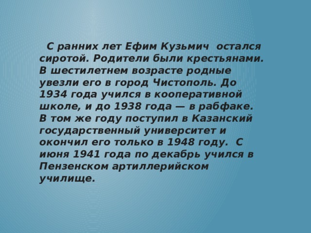   С ранних лет Ефим Кузьмич остался сиротой. Родители были крестьянами. В шестилетнем возрасте родные увезли его в город Чистополь. До 1934 года учился в кооперативной школе, и до 1938 года — в рабфаке. В том же году поступил в Казанский государственный университет и окончил его только в 1948 году. С июня 1941 года по декабрь учился в Пензенском артиллерийском училище.   
