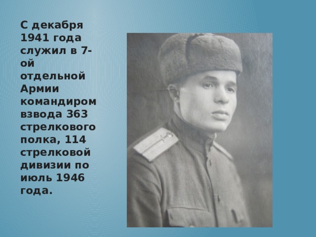 С декабря 1941 года служил в 7-ой отдельной Армии командиром взвода 363 стрелкового полка, 114 стрелковой дивизии по июль 1946 года. 