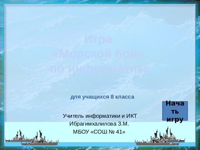 Игра  «Морской бой»  по информатике для учащихся 8 класса Начать игру Учитель информатики и ИКТ Ибрагимхалилова З.М. МБОУ «СОШ № 41» 