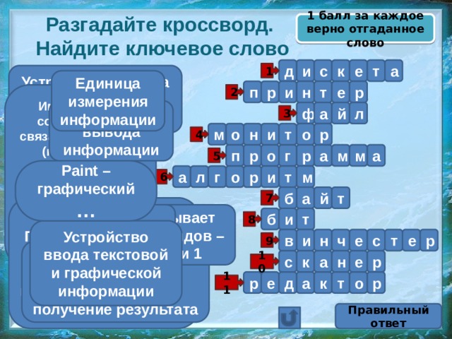 1 балл за каждое верно отгаданное слово Разгадайте кроссворд.  Найдите ключевое слово д т е к с и а 1 Устройство вывода информации на бумажный носитель Единица измерения информации т р е п р и н Гибкий магнитный диск 2 Именованная совокупность связанных записей (кластеров), хранящихся во внешней памяти компьютера и рассматриваемых как единое целое Устройство вывода информации й а л ф 3 м о н и т о р 4 р п а м м а р г о 5 Paint – графический … а л м т и р о г 6 т й а б 7 Последовательность операторов, записанная на языке, понятном компьютеру Жёсткий диск Он бывает двух видов – 0 или 1 и б т 8 Устройство ввода текстовой и графической информации р и н ч е с т е в 9 Последовательность действий, направленная на получение результата к н с а р е 10 р е р д а к т о 11 Правильный ответ 