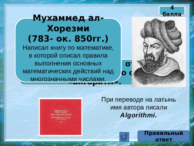 4 балла Мухаммед ал-Хорезми  (783- ок. 850гг.) Написал книгу по математике, в которой описал правила выполнения основных математических действий над многозначными числами.  Назовите математика, от имени которого произошло слово «алгоритм». При переводе на латынь имя автора писали Algorithmi. Правильный ответ 