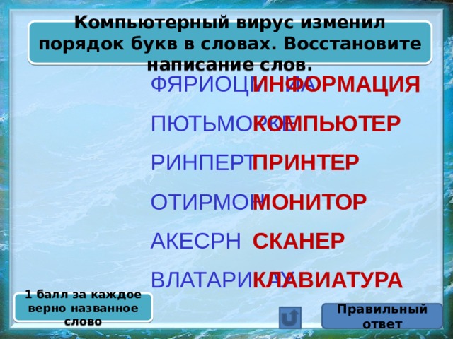 Компьютерный вирус изменил порядок букв в словах. Восстановите написание слов. ИНФОРМАЦИЯ ФЯРИОЦМНИА  ПЮТЬМОРКЕ КОМПЬЮТЕР  РИНПЕРТ ПРИНТЕР  МОНИТОР ОТИРМОН  СКАНЕР АКЕСРН  ВЛАТАРИКАУ КЛАВИАТУРА 1 балл за каждое верно названное слово Правильный ответ 