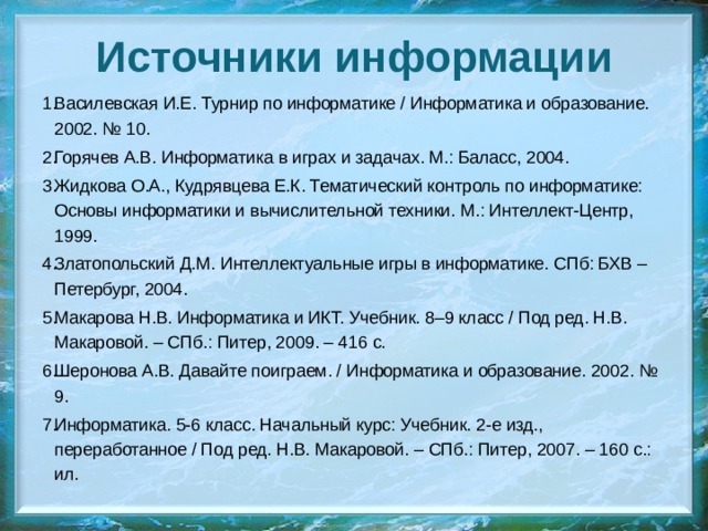 Источники информации Василевская И.Е. Турнир по информатике / Информатика и образование. 2002. № 10. Горячев А.В. Информатика в играх и задачах. М.: Баласс, 2004. Жидкова О.А., Кудрявцева Е.К. Тематический контроль по информатике: Основы информатики и вычислительной техники. М.: Интеллект-Центр, 1999. Златопольский Д.М. Интеллектуальные игры в информатике. СПб: БХВ – Петербург, 2004. Макарова Н.В. Информатика и ИКТ. Учебник. 8–9 класс / Под ред. Н.В. Макаровой. – СПб.: Питер, 2009. – 416 с. Шеронова А.В. Давайте поиграем. / Информатика и образование. 2002. № 9. Информатика. 5-6 класс. Начальный курс: Учебник. 2-е изд., переработанное / Под ред. Н.В. Макаровой. – СПб.: Питер, 2007. – 160 с.: ил. 